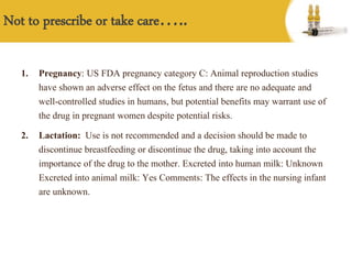 1. Pregnancy: US FDA pregnancy category C: Animal reproduction studies
have shown an adverse effect on the fetus and there are no adequate and
well-controlled studies in humans, but potential benefits may warrant use of
the drug in pregnant women despite potential risks.
2. Lactation: Use is not recommended and a decision should be made to
discontinue breastfeeding or discontinue the drug, taking into account the
importance of the drug to the mother. Excreted into human milk: Unknown
Excreted into animal milk: Yes Comments: The effects in the nursing infant
are unknown.
Not to prescribe or take care…..
 