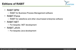 Editions of RABIT                                                               LEMTOM


     • RABIT.BPM
           – RABIT for Business Process Management software
     • RABIT.Force
           – RABIT for salesforce and other cloud based enterprise software
     • RABIT.NET
           – For bespoke .NET development
     • RABIT.JAVA
           – For bespoke Java development




© LemTom Software Systems Private Limited                                     www.lemtom.com
 