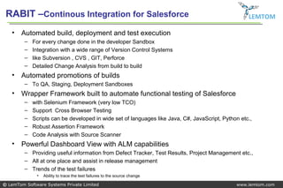 RABIT –Continous Integration for Salesforce                                                        LEMTOM

   •   Automated build, deployment and test execution
         –   For every change done in the developer Sandbox
         –   Integration with a wide range of Version Control Systems
         –   like Subversion , CVS , GIT, Perforce
         –   Detailed Change Analysis from build to build
   •   Automated promotions of builds
         – To QA, Staging, Deployment Sandboxes
   •   Wrapper Framework built to automate functional testing of Salesforce
         –   with Selenium Framework (very low TCO)
         –   Support Cross Browser Testing
         –   Scripts can be developed in wide set of languages like Java, C#, JavaScript, Python etc.,
         –   Robust Assertion Framework
         –   Code Analysis with Source Scanner
   •   Powerful Dashboard View with ALM capabilities
         – Providing useful information from Defect Tracker, Test Results, Project Management etc.,
         – All at one place and assist in release management
         – Trends of the test failures
              •   Ability to trace the test failures to the source change

© LemTom Software Systems Private Limited                                                      www.lemtom.com
 