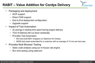 RABIT – Value Addition for Cordys Delivery                                                    LEMTOM

     •   Packaging and deployment
           –   ISVP support
           –   Direct CWS support
           –   End to End deployment configuration
           –   Upgrade support
     •   Impact of Test Automation
           – 5x savings in testing time spent during project delivery
           – TCO of Delivery life cut down drastically
           – Provides Test Automation
                • We have built 600+ wrappers on Selenium for Cordys
                • 20000 test cases automated for a customer with an average of 15 min per test case
     •   Provides Multi Browser Testing
           – Static code analysis using our in-house rule engine
           – Run time testing using selenium




© LemTom Software Systems Private Limited                                                   www.lemtom.com
 