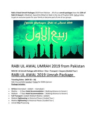 Rabi ul Awal Umrah Packages 2019 from Pakistan . All of our umrah packages have the 12th of
Rabi Ul Awwal in Medinah. Spend the Milad Un Nabi in the city of Prophet SAW. Call us today
to get an exclusive quote for your family or become part of one of our groups.
RABI UL AWAL UMRAH 2019 from Pakistan
NOV 02 -16 Umrah Package with Airfare + Visa + Transport + Zayyara (Guided Tour )
RABI UL AWAL 2019 Umrah Package
Traveling Dates: (NOV 02 – 16)
Side trip available Istanbul / Dubai for $500+/person
Package Includes:
 Airfare (Islamabad – Jeddah – Islamabad )
 Madina – 8 Days Hotel Accommodation ( Walking distance to Haram )
 Makkah – 7 Days Hotel Accommodation ( Walking distance to Haram )
 Full Transport ( Jeddah-Makkah-Madina -Jeddah)
 Makkah Sightseeing to Historical Places ( Guided Tour )
 Madina Sightseeing to Historical Places ( Guided Tour )
 Umrah Visa Processing
 