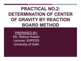 PRACTICAL NO.2:
DETERMINATION OF CENTER
OF GRAVITY BY REACTION
BOARD METHOD
PREPARED BY:
Ms. Rabiya Husain
Lecturer, IGIPESS
University of Delhi
 