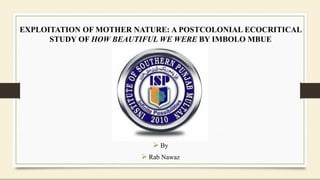 EXPLOITATION OF MOTHER NATURE: A POSTCOLONIAL ECOCRITICAL
STUDY OF HOW BEAUTIFUL WE WERE BY IMBOLO MBUE
 By
 Rab Nawaz
 