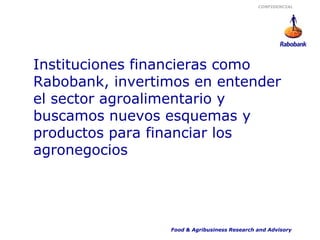 CONFIDENCIAL




Instituciones financieras como
Rabobank, invertimos en entender
el sector agroalimentario y
buscamos nuevos esquemas y
productos para financiar los
agronegocios




                 Food & Agribusiness Research and Advisory
 