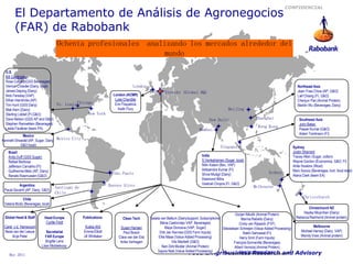 CONFIDENCIAL
        El Departamento de Análisis de Agronegocios
        (FAR) de Rabobank
                                      Ochenta profesionales analizando los mercados alrededor del
                                                                mundo

  U.S.
  Bill Cordingley
  Ross Colbert (GSS Beverages)
  Vernon Crowder (Dairy, local)                                                   London                                                                                                      Northeast Asia
  James Dejong (Dairy)                                                                                Utrecht (Global HQ)                                                                     Jean-Yves Chow (AP, G&O)
  Nick Fereday (VAP)                                                 London (ACMR)                                                                                                            Lief Chiang (FI, G&O)
  Ethan Hendricks (AP)                                                Luke Chandler                                                                                                           Chenjun Pan (Animal Protein)
  Tim Hunt (GSS Dairy)           St. Louis Chicago                    Erin Fitzpatrick                                                                                                        Martiin Wu (Beverages, Dairy)
  Mak Kern (Dairy)                                                      Keith Flury                                                             Beijing
  Sterling Liddell (FI,G&O)                     New York
  Dave Nelson (GSS AP and G&O)                                                                                                     New Delhi                      Shanghai                      Southeast Asia
  Stephen Rannekleiv (Beverages)                                                                                                                                                                John Baker
  Leslie Faulkner (team PA)                                                                                                                                        Hong Kong
                                                                                                                             Mumbai                                                             Pawan Kumar (G&O)
                                                                                                                                                                                                Adam Tomlinson (FI)
            Mexico
Kenneth Shwedel (AP, Sugar, Dairy, Mexico City
           G&O local)                                                                                                                      Singapore                                      Sydney
   Brazil                                                                                                                                                                                 Justin Sherrard
   Andy Duff (GSS Sugar)                                                                                                      India                                                       Tracey Allen (Sugar, cotton)
   Rafael Barbosa                                                                                                             S.Venkatraman (Sugar, local)                                Wayne Gordon (Economics, G&O, FI)
   Jefferson Carvalho (FI)                                                                                                    Nitin Kalani (Bev, VAP)                                     Airlie Hoskins (Wool)
   Guillherme Melo (AP, Dairy)                                                                                                Adityendra Kumar (FI)                                       Marc Soccio (Beverages, hort, food retail)
                                                                     São Paulo                                                Shiva Mudgil (Dairy)                        Sydney
   Renato Rasmussen (G&O)                                                                                                                                                                 Alana Clark (team EA)
                                                                                                                              Desmond Mitra
          Argentina                                                Buenos Aires                                               Vaishali Chopra (FI, G&O)
                                    Santiago de                                                                                                                 Melbourne
 Paula Savanti (AP, Dairy, G&O)
                                    Chile
              Chile
                                                                                                                                                                                                  Christchurch
 Valeria Mutis (Beverages, local)
                                                                                                                                                                                                     Christchurch NZ
                                                                                                                                                      Gorjan Nikolik (Animal Protein)             Hayley Moynihan (Dairy)
 Global Head & Staff         Head Europe          Publications             Clean Tech        Saskia van Battum (Dairy/support, Subscriptions)             Marina Rebello (Dairy)              Rebecca Redmond (Animal protein)
                              Cyrille Filott                                                       Maria Castroviejo VAP, Beverages)                    Cindy van Rijswick (FVF)
 Carel v.d. Hamsvoort                              Kukka Ahti            Susan Hansen                  Maya Donceva (VAP, Sugar)                                                                         Melbourne
                                                                                                                                              Sebastiaan Schreijen (Value Added Processing)
 Neza van der Leeuw            Secretariat        Emma Elliott             Paul Bosch              Dirk Jan Kennes (GSS Farm Inputs)                                                             Michael Harvey (Dairy, VAP)
                                                                                                                                                           Rakhi Sehrawat (FI)
      Anja Pater              FAR Europe          Jill Whittaker        Clara van der Elst        Elke Maas (Value Added Processing)                                                             Wendy Voss (Animal protein)
                                                                                                                                                        Harry Smit (Farm Inputs)
                               Brigitte Lens                             Anke Verhagen                     Vito Martielli (G&O)                      François Sonneville (Beverages)
                           Lilian Middelkoop                                                         Nan-Dirk Mulder (Animal Protein)                Albert Vernooij (Animal Protein)
                                                                                                  Sapna Naik (Value Added Processing)
    May 2011                                                                                                             Food & Agribusiness Research and
                                                                                                                                                        Mark Voorbergen (Dairy)               Advisory
 