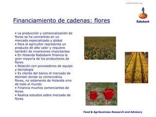 CONFIDENCIAL




Financiamiento de cadenas: flores

• La producción y comercialización de
flores se ha convertido en un
mercado especializado y global
• Para el agricultor representa un
producto de alto valor y requiere
también de inversiones importantes
• En Holanda Rabobank financia la
gran mayoría de los productores de
flores
• Relación con proveedores de equipo
y tecnología
• Es cliente del banco el mercado de
Alsmeer donde se comercializa
flores, no solamente de Holanda sino
de todo el mundo
• Financia muchos comerciantes de
flores
• Realiza estudios sobre mercado de
flores



                                        Food & Agribusiness Research and Advisory
 