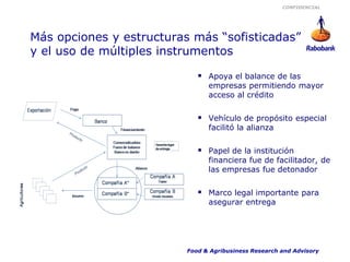 CONFIDENCIAL




Más opciones y estructuras más “sofisticadas”
y el uso de múltiples instrumentos

                              Apoya el balance de las
                                empresas permitiendo mayor
                                acceso al crédito


                              Vehículo de propósito especial
                                facilitó la alianza


                              Papel de la institución
                                financiera fue de facilitador, de
                                las empresas fue detonador


                              Marco legal importante para
                                asegurar entrega




                          Food & Agribusiness Research and Advisory
 