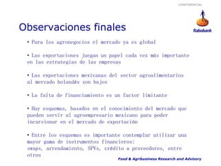 CONFIDENCIAL




Observaciones finales
 • Para los agronegocios el mercado ya es global

 • Las exportaciones juegan un papel cada vez más importante
 en las estrategias de las empresas

 • Las exportaciones mexicanas del sector agroalimentarios
 al mercado holandés son bajos

 • La falta de financiamiento es un factor limitante

 • Hay esquemas, basados en el conocimiento del mercado que
 pueden servir al agroempresario mexicano para poder
 incursionar en el mercado de exportación

 • Entre los esquemas es importante contemplar utilizar una
 mayor gama de instrumentos financieros:
 swaps, arrendamiento, SPVs, crédito a proveedores, entre
 otros
                                  Food & Agribusiness Research and Advisory
 