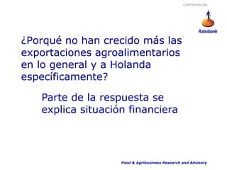 CONFIDENCIAL




¿Porqué no han crecido más las
exportaciones agroalimentarios
en lo general y a Holanda
específicamente?

   Parte de la respuesta se
   explica situación financiera




                   Food & Agribusiness Research and Advisory
 