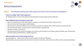 Ethics Assessment
Ethics: “The discipline dealing with what is good and bad and with moral duty and obligation.”
• There is no single “right” ethical approach
 Rabobank needs to come to some collective understanding of common principles and their application.
• Basic Rabobank Ethics principles to start with:
• We do not actively harm humans, their property, reputation, or employment by false or malicious action.
• We do not watch bad things happen without helping.
• We avoid real or perceived conflicts of interest whenever possible, and disclose them to affected parties when they do exist.
• We are honest and realistic in stating claims or estimates based on available data.
• We reject to bribery in all its forms.
• We treat all persons fairly and do not engage in acts of discrimination based on race, religion, gender, disability, age, national origin,
sexual orientation, gender identity, or gender expression.
• Ethics principles can and will change over time
Recommendation  Closely watch results coming from the EU funded SATORI project
Rabobank Ethics principles need periodic refinement in the Ethics Committee, with input from the BDC and other relevant stakeholders
Ethics guideline
27
 
