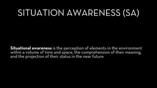 SITUATION AWARENESS (SA)
Situational awareness is the perception of elements in the environment
within a volume of time and space, the comprehension of their meaning,
and the projection of their status in the near future
 