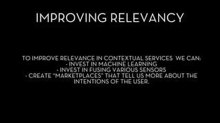 IMPROVING RELEVANCY
TO IMPROVE RELEVANCE IN CONTEXTUAL SERVICES WE CAN:
- INVEST IN MACHINE LEARNING
- INVEST IN FUSING VARIOUS SENSORS
- CREATE “MARKETPLACES” THAT TELL US MORE ABOUT THE
INTENTIONS OF THE USER.
 