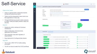 Self-Service
Power to the Teams
• There is a general shift in enterprises towards
DevOps and autonomous teams
• Teams must be empowered to take control over
their applications in every way
• Through Self-Service we want to allow everyone
to create, modify and deploy streams, easily and
securely
Axual UI
• Simple and uniform interface for functional
maintenance
• Allows configuration of Environments,
Applications and Streams
• Strict ownership rules allow regulation of
responsibilities
• Easy deployment of configured data streams
Axual API
• The UI uses a REST API to modify catalog
information
• The API can also be called from CI/CD workflows
 