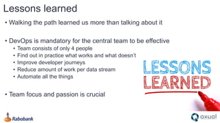 • Walking the path learned us more than talking about it
• DevOps is mandatory for the central team to be effective
• Team consists of only 4 people
• Find out in practice what works and what doesn’t
• Improve developer journeys
• Reduce amount of work per data stream
• Automate all the things
• Team focus and passion is crucial
Lessons learned
 