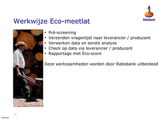 10
1902092
Werkwijze Eco-meetlat
• Pré-screening
• Verzenden vragenlijst naar leverancier / producent
• Verwerken data en eerste analyse
• Check op data via leverancier / producent
• Rapportage met Eco-score
Deze werkzaamheden worden door Rabobank uitbesteed
 