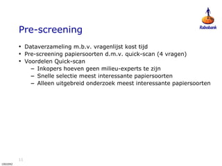 11
1902092
Pre-screening
• Dataverzameling m.b.v. vragenlijst kost tijd
• Pre-screening papiersoorten d.m.v. quick-scan (4 vragen)
• Voordelen Quick-scan
– Inkopers hoeven geen milieu-experts te zijn
– Snelle selectie meest interessante papiersoorten
– Alleen uitgebreid onderzoek meest interessante papiersoorten
 