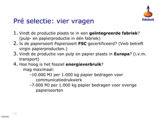 12
1902092
Pré selectie: vier vragen
1. Vindt de productie plaats te in een geïntegreerde fabriek?
(pulp- en papierproductie in één fabriek)
2. Is de papiersoort Papiersoort FSC gecertificeerd? (Vwb betreft
virgin papierproducten.)
3. Vindt de productie van pulp en papier plaats in Europa? (i.v.m.
transport)
4. Hoe hoog is het fossiel energieverbruik?
mag maximaal:
-10.000 MJ per 1.000 kg papier bedragen voor
communicatiedrukwerk
-7.000 MJ per 1.000 kg papier bedragen voor overige
papiersoorten
 
