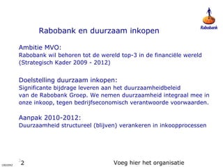 2
1902092
Rabobank en duurzaam inkopen
Ambitie MVO:
Rabobank wil behoren tot de wereld top-3 in de financiële wereld
(Strategisch Kader 2009 - 2012)
Doelstelling duurzaam inkopen:
Significante bijdrage leveren aan het duurzaamheidbeleid
van de Rabobank Groep. We nemen duurzaamheid integraal mee in
onze inkoop, tegen bedrijfseconomisch verantwoorde voorwaarden.
Aanpak 2010-2012:
Duurzaamheid structureel (blijven) verankeren in inkoopprocessen
Voeg hier het organisatie
2
 