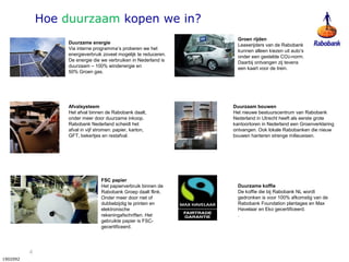 4
1902092
Duurzame energie
Via interne programma’s proberen we het
energieverbruik zoveel mogelijk te reduceren.
De energie die we verbruiken in Nederland is
duurzaam – 100% windenergie en
50% Groen gas.
Afvalsysteem
Het afval binnen de Rabobank daalt,
onder meer door duurzame inkoop.
Rabobank Nederland scheidt het
afval in vijf stromen: papier, karton,
GFT, bekertjes en restafval.
Duurzame koffie
De koffie die bij Rabobank NL wordt
gedronken is voor 100% afkomstig van de
Rabobank Foundation plantages en Max
Havelaar en Eko gecertificeerd.
.
Duurzaam bouwen
Het nieuwe bestuurscentrum van Rabobank
Nederland in Utrecht heeft als eerste grote
kantoortoren in Nederland een Groenverklaring
ontvangen. Ook lokale Rabobanken die nieuw
bouwen hanteren strenge milieueisen.
Groen rijden
Leaserijders van de Rabobank
kunnen alleen kiezen uit auto’s
onder een gestelde CO2-norm.
Daarbij ontvangen zij tevens
een kaart voor de trein.
FSC papier
Het papierverbruik binnen de
Rabobank Groep daalt flink.
Onder meer door niet of
dubbelzijdig te printen en
elektronische
rekeningafschriften. Het
gebruikte papier is FSC-
gecertificeerd.
Hoe duurzaam kopen we in?
 