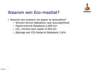 6
1902092
Waarom een Eco-meetlat?
• Waarom een systeem om papier te beoordelen?
– Streven binnen Rabobank naar duurzaamheid
– Papierverbruik Rabobank 6.000 ton
– CO2- emissie door papier 6.000 ton
– Bijdrage aan CO2-footprint Rabobank 3,6%
 