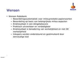 7
1902092
Wensen
• Wensen Rabobank
– Beoordelingssystematiek voor milieuprestatie papiersoorten
– Beoordeling op basis van belangrijkste milieu-aspecten
– Eindresultaat in een ééngetalsscore
– Praktisch uitvoerbaar en verdedigbaar
– Eindresultaat is benadering van werkelijkheid en niet DE
werkelijkheid
– Inkopers worden ondersteund en gestimuleerd door
eenvoudige tool
 