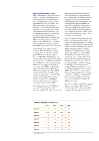 Section 2 Key themes for agri markets in 2012 | 9




Speculators and the US dollar                            likely against most other commodities in
Weak fundamentals for the US dollar should               2012. Loose monetary policy conditions in
produce a period of further devaluation                  the US following two rounds of quantitative
versus most other currencies throughout                  easing in 2008 and 2010, ongoing record
2012, providing upside support for most                  low interest rates, high unemployment and
agri markets. But as we have seen in 2011,               anaemic growth expectations for the US
fundamentals do not always matter.                       economy are expected to see most other
Rabobank’s base-case macro and foreign                   currencies outperform the US dollar over
exchange forecasts suggest that a weaker                 the next 12 months. However, we do expect
US dollar environment will reappear again                to see some recovery of the US dollar against
in 2012. While global financial market and               major commodity currencies in 2012, which
macroeconomic uncertainty remain a                       we believe are overvalued.
significant risk to our forecasts, particularly
                                                         These weaker fundamentals for the US dollar
if the trend of widespread risk aversion
                                                         look set to reassert themselves in 2012, and
continues from 2011 into 2012, a generally
                                                         while the US Federal Open Market Committee
weaker US dollar should be a supportive
                                                         (FOMC) has not indicated they will implement
factor for the agri complex in the year ahead.
                                                         another round of quantitative easing stimulus
Unsurprisingly, we do not expect the                     (QE3) at this stage; they have not ruled it
weakness of the US dollar to be uniform                  out either, and we expect this to remain in
in magnitude or even direction, with the                 play throughout 2012. Even without QE3,
potential for short-term upside against                  US Federal Reserve policy measures look
the euro afflicted by political paralysis and            set to remain loose, with US Federal Reserve
disunity in the member bloc. However, against            Chairman Bernanke explicitly stating that
other currencies we see further downside for             the federal funds rate was set to remain at
the US dollar from current levels, improving             an “exceptionally low level at least through
both the purchasing power of emerging-                   mid-2013” given conditional economic
                                                                    ,
market importers and the competitiveness                 conditions. Our forecasts do not see a case
of US agricultural exporters against many                for strong enough growth in 2012 to move
of their key competitors (see Figure 2.5). We            FOMC policy from current levels. A risk to
would expect most prices within the agri                 this view is the possibility that the European
complex to appreciate in a weaker US dollar              Central Bank could become the lender of
environment. We highlight corn, wheat,                   last resort which would have a longer term
soybeans and lean hogs as the biggest                    drag on the euro, balancing the poor US
winners in the complex as the US export                  dollar fundamentals.
market improves on a weaker dollar.
                                                         Recovery from the current challenges appears
Once the dust settles on the EU debt crisis,             likely to be protracted and hence we see
we expect focus to return to weaker                      loose monetary policy and a weak US dollar
fundamentals for the US dollar, with downside            as capable of buttressing the US economy.




 Figure 2.5: Rabobank FX forecasts, 2012

                          Q1’12   Q2’12       Q3’12          Q4’12

 EUR/USD                   1.33    1.39           1.45        1.48

 USD/JPY                  78.00   79.00       82.00          83.00

 GBP/USD                   1.56    1.62           1.69        1.74

 USD/CHF                   0.93    0.90           0.90        0.91

 AUD/USD                   1.00    0.98           0.97        0.95

 NZD/USD                   0.76    0.75           0.74        0.73

 USD/CAD                   1.00    0.99           0.98        0.98


 Source: Rabobank, 2011
 