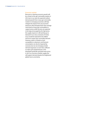 8 | Rabobank Outlook 2012—Down, But Not Out




                                              Economic outlook
                                              Recession or slowing economic growth will
                                              be a threat to the agri commodity markets in
                                              2012, but in our view the expected resilient
                                              demand growth from many agri commodity
                                              markets in emerging economies will help
                                              mitigate the impacts from any economic
                                              downturns. We anticipate lower-than-average
                                              stock levels of many agri commodities to
                                              support prices; while harvests are expected
                                              to be large, encouraged by the high prices,
                                              the supply response is still catching up to
                                              demand. In our view, a recession, if it does
                                              occur, would be expected to be shallow
                                              and not to impact agri commodity demand.
                                              However, cotton is viewed as more
                                              susceptible to a downturn, and livestock
                                              consumption can also be impacted by
                                              recession, but we see emerging-market
                                              demand expansion as more than sufficient
                                              to make up for demand losses in the
                                              developed world. We anticipate lower prices
                                              in 2012 as a function of better supply; this
                                              will support demand despite the heightened
                                              global macro uncertainty.
 