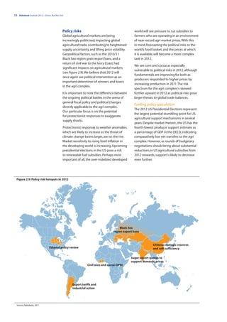 12 | Rabobank Outlook 2012—Down, But Not Out




                                           Policy risks                                         world will see pressure to cut subsidies to
                                           Global agricultural markets are being                farmers who are operating in an environment
                                           increasingly politicised, impacting global           of near-record agri market prices. With this
                                           agricultural trade, contributing to heightened       in mind, forecasting the political risks to the
                                           supply uncertainty and lifting price volatility.     world’s food basket, and the prices at which
                                           Geopolitical factors, such as the 2010/11            it is available, will become a more complex
                                           Black Sea region grain export bans, and a            task in 2012.
                                           return of civil war to the Ivory Coast, had
                                                                                                We see corn and cocoa as especially
                                           significant impacts on agricultural markets
                                                                                                vulnerable to political risks in 2012, although
                                           (see Figure 2.9). We believe that 2012 will
                                                                                                fundamentals are improving for both as
                                           once again see political intervention as an
                                                                                                producers responded to higher prices by
                                           important determiner of winners and losers
                                                                                                increasing production in 2011. The risk
                                           in the agri complex.
                                                                                                spectrum for the agri complex is skewed
                                           It is important to note the difference between       further upward in 2012 as political risks pose
                                           the ongoing political battles in the arena of        larger threats to global trade balances.
                                           general fiscal policy and political changes
                                                                                                Fuelling policy speculation
                                           directly applicable to the agri complex.
                                                                                                The 2012 US Presidential Elections represent
                                           Our particular focus is on the potential
                                                                                                the largest potential stumbling point for US
                                           for protectionist responses to exaggerate
                                                                                                agricultural support mechanisms in several
                                           supply shocks.
                                                                                                years. Despite market rhetoric, the US has the
                                           Protectionist responses to weather anomalies,        fourth-lowest producer support estimate as
                                           which are likely to increase as the threat of        a percentage of GDP in the OECD, indicating
                                           climate change looms larger, are on the rise.        comparatively low net transfers to the agri
                                           Market sensitivity to rising food inflation in       complex. However, as rounds of budgetary
                                           the developing world is increasing. Upcoming         negotiations should bring about substantial
                                           presidential elections in the US pose a risk         reductions in US agricultural subsidies from
                                           to renewable fuel subsidies. Perhaps most            2012 onwards, support is likely to decrease
                                           important of all, the over-indebted developed        even further.




  Figure 2.9: Policy risk hotspots in 2012




                                                                                      Black Sea
                                                                                 region export bans



                                                                                                              Chinese strategic reserves
                               Ethanol policy review                                                          and self-sufficiency


                                                                                              Sugar export quotas to
                                                                                              support domestic prices
                                                             Civil wars and cocoa-OPEC




                                                  Export tariffs and
                                                  industrial action




  Source: Rabobank, 2011
 