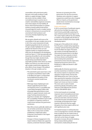 14 | Rabobank Outlook 2012—Down, But Not Out




                                           commodities, with protectionist policy                     becomes an increasing aim of the
                                           decisions more easily resulting in trade                   government. The risk of an economic
                                           deficits or supply shortages. Supply                       slowdown and a reduction in support
                                           also tends to be less reliable in these                    programmes would have only a marginal
                                           nontraditional export countries due to                     effect on imports, as the government
                                           weather vulnerabilities, logistical constraints            would remain incentivised to encourage
                                           and a lower degree of social stability, all                domestic consumption.
                                           factors which lend themselves to a greater
                                                                                                   Grains and oilseeds
                                           tendency towards political intervention.
                                                                                                   In 2012, a record share of world grain exports
                                           Unsurprisingly, this results in markets having
                                                                                                   will come from the Black Sea region and
                                           to factor in risk premiums to account for the
                                                                                                   South America, potentially surpassing the
                                           uncertainty for both producers and
                                                                                                   share of the EU and the US (see Figure 2.12).
                                           consumers, thereby heightening near-
                                                                                                   This creates higher political risk and volatility
                                           term volatility.
                                                                                                   in markets as they grapple with the feast or
                                           We see grains, oilseeds and cocoa as the                famine nature of exports from these rapidly
                                           commodities in the agri complex most at risk            developing regions.
                                           in 2012. Our custom assessment of trade-
                                                                                                   A large part of this political risk is derived
                                           weighted geopolitical risks for sections of
                                                                                                   from the grains complex being regarded as
                                           the agri complex highlights the increasing
                                                                                                   a strategic national imperative, particularly
                                           political risk inherent to the corn and
                                                                                                   true for the Black Sea region. This leaves
                                           soybeans markets as marginal production
                                                                                                   agri markets increasingly dependent on
                                           shifts from the developed to the developing
                                                                                                   interventionist governments in the Black
                                           world (see Figure 2.11). We have generally seen
                                                                                                   Sea region, the main exporters of which
                                           improving risk profiles for soft commodities
                                                                                                   are Russia, Ukraine and Kazakhstan. Best
                                           though they have higher absolute levels,
                                                                                                   demonstrating their potential for
                                           despite being exacerbated by higher
                                                                                                   protectionist actions were the export bans
                                           exportable quantities which skews our metric
                                                                                                   imposed by Russia from 2010 to 2011,
                                           higher. Low stocks-to-use ratios across the
                                                                                                   Kazakhstan in 2008, and Ukraine in 2007
                                           agri complex would further aggravate the
                                                                                                   and 2010/11.
                                           price effects of any changes in the political
                                           situation in the agri complex, such as:                 Additionally, the Ukrainian government
                                                                                                   recently enacted laws to facilitate control over
                                               • The potential for grain export bans or the
                                                                                                   the country’s exports in conjunction with a
                                                 resumption of prohibitive export tariffs
                                                                                                   relaxation of export duties. The fact that
                                                 in the Black Sea region is compounded
                                                                                                   CBOT Wheat prices rose 15.6% in the two
                                                 by the likelihood the policies of the
                                                                                                   days spanning the imposition of the Russian
                                                 constituent countries would move
                                                                                                   export ban demonstrates the immediate
                                                 in parallel.
                                                                                                   impact such moves can have on markets.
                                               • With large shares of global grain and             This move came in spite of market
                                                 oilseed supply flowing from Brazil                positioning already anticipating a yield
                                                 and Argentina, there is a possibility that        reduction of 8% following the previous
                                                 a particularly damaging La Niña could             month’s USDA WASDE report.
                                                 encourage these governments to enact
                                                                                                   As the trend towards an increasingly
                                                 policies to support domestic stocks and
                                                                                                   important role of nontraditional and more
                                                 usage. Trucking industrial action in
                                                                                                   risky suppliers continues, substantial risk
                                                 Argentina in October 2011 highlighted
                                                                                                   premiums have been, and must continue
                                                 this susceptibility. Prohibitive export tariffs
                                                                                                   to be, built into grain and oilseed prices.
                                                 on soybeans in Argentina continue to
                                                                                                   Increasingly strong buying from major
                                                 create tension between the government
                                                                                                   importers will ensure that any supply
                                                 and farmers.
                                                                                                   disruptions from these regions will be met
                                               • West Africa remains politically volatile and      with significant price rises.
                                                 we see further protectionist steps being
                                                                                                   As marginal increases in world production
                                                 taken in 2012 as Ivory Coast considers
                                                                                                   come increasingly from countries with higher
                                                 establishing a single-buyer policy.
                                                                                                   levels of political risk, the market tends to
                                                 Production concentration in this region
                                                                                                   apply higher risk premiums to prices in the
                                                 heightens this risk.
                                                                                                   short term as the chance of supply
                                               • Changes in Chinese engagement in the              disruptions increases. We see this tendency
                                                 import market are likely to be supportive         being compounded by political
                                                 of prices, as domestic food-price stability       overreactions, mainly taking the form of
 