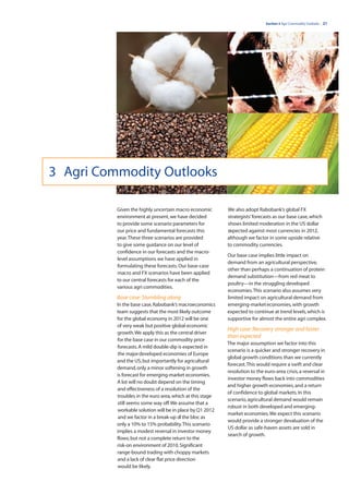 Section 3 Agri Commodity Outlooks | 21




3 Agri Commodity Outlooks

          Given the highly uncertain macro economic        We also adopt Rabobank’s global FX
          environment at present, we have decided          strategists’ forecasts as our base case, which
          to provide some scenario parameters for          shows limited moderation in the US dollar
          our price and fundamental forecasts this         expected against most currencies in 2012,
          year. These three scenarios are provided         although we factor in some upside relative
          to give some guidance on our level of            to commodity currencies.
          confidence in our forecasts and the macro-
                                                           Our base case implies little impact on
          level assumptions we have applied in
                                                           demand from an agricultural perspective,
          formulating these forecasts. Our base-case
                                                           other than perhaps a continuation of protein
          macro and FX scenarios have been applied
                                                           demand substitution—from red meat to
          to our central forecasts for each of the
                                                           poultry—in the struggling developed
          various agri commodities.
                                                           economies. This scenario also assumes very
          Base case: Stumbling along                       limited impact on agricultural demand from
          In the base case, Rabobank’s macroeconomics      emerging-market economies, with growth
          team suggests that the most likely outcome       expected to continue at trend levels, which is
          for the global economy in 2012 will be one       supportive for almost the entire agri complex.
          of very weak but positive global economic
                                                           High case: Recovery stronger and faster
          growth. We apply this as the central driver
                                                           than expected
          for the base case in our commodity price
                                                           The major assumption we factor into this
          forecasts. A mild double-dip is expected in
                                                           scenario is a quicker and stronger recovery in
          the major developed economies of Europe
                                                           global growth conditions than we currently
          and the US, but importantly for agricultural
                                                           forecast. This would require a swift and clear
          demand, only a minor softening in growth
                                                           resolution to the euro-area crisis, a reversal in
          is forecast for emerging-market economies.
                                                           investor money flows back into commodities
          A lot will no doubt depend on the timing
                                                           and higher growth economies, and a return
          and effectiveness of a resolution of the
                                                           of confidence to global markets. In this
          troubles in the euro area, which at this stage
                                                           scenario, agricultural demand would remain
          still seems some way off. We assume that a
                                                           robust in both developed and emerging-
          workable solution will be in place by Q1 2012
                                                           market economies. We expect this scenario
          and we factor in a break-up of the bloc as
                                                           would provide a stronger devaluation of the
          only a 10% to 15% probability. This scenario
                                                           US dollar as safe-haven assets are sold in
          implies a modest reversal in investor money
                                                           search of growth.
          flows, but not a complete return to the
          risk-on environment of 2010. Significant
          range-bound trading with choppy markets
          and a lack of clear flat price direction
          would be likely.
 