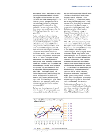 Section 3 Agri Commodity Outlooks: Coffee | 39




anticipate the country will respond to current                                                                        also anticipate consumption growth in origin
international values with a jump in output.                                                                           countries to remain robust. Global coffee
The Brazilian crop has increased 80% since                                                                            demand is forecast to increase 2.4% in
1981 while area has actually decreased 12.5%.                                                                         2011/12, up from 2.1% the previous season
However, it has not been a uniform fall as                                                                            and flat with the 10-year average of 2.5%. In
higher coffee prices have led to increased                                                                            our view, coffee demand will be supported
area harvested. The coffee rally of 1986                                                                              by lower prices in 2012 and increases in
resulted in a harvest area increase of 17%                                                                            consumption at origin, especially in Brazil.
three seasons later, while four years after the                                                                       Coffee consumption in Brazil has been
1997 rally, harvest area in the country had                                                                           growing at a 3.9% annual average in
grown 14%.                                                                                                            the past 10 seasons, and we foresee use
                                                                                                                      expanding by 4.1% in 2012. Based on our
Arabica production has been increasing
                                                                                                                      models, Brazil will replace the US as the
slower than coffee demand growth. Global
                                                                                                                      largest consumer of coffee in five years.
production for the variety has increased only
11% from 2001/02 to 2011/12, while total                                                                              While coffee is not an essential component
coffee demand has increased 29% in the                                                                                of the human diet (though this is subject to
same period. The difference has been made                                                                             debate), the income elasticity of demand for
up by increased Robusta production and                                                                                the product is low; during the financial crisis
stock drawdown. Reduced production from                                                                               of 2007-2009 the demand for coffee
Colombia in the past three seasons has                                                                                continued to grow, albeit at a slightly slower
exacerbated the low Arabica stocks situation                                                                          pace. Coffee imports and purchases were
and has been a catalyst for the 2010/11 price                                                                         skewed during the crisis as companies drew
rally. In 2012, Arabica supply will be more                                                                           down stocks and consumers altered buying
abundant because of the larger forecast                                                                               habits, but the amount of coffee consumed
Brazilian crop, but as this supply will not come                                                                      increased 2.2% and 1.1% in 2007/08 and
on-line until the start of May, volatility and risk                                                                   2008/09, respectively. However, this growth
remains elevated. Our early projection for the                                                                        is down from the previous five-year average
2012 Brazilian crop is 59 million 60kg bags,                                                                          of 3.2%. The resilience of coffee demand was
46 million bags of which is expected to be                                                                            illustrated during the severe recession of
Arabica, and 7 million bags washed. The                                                                               2007-2009, and we assume this robust
coming Brazilian crop is bearish given its size,                                                                      demand will remain even in the face of
but the previous record harvest in 2010                                                                               weaker and uncertain economic conditions
occurred as prices were rallying to record                                                                            in 2012. Given the resilience of consumption,
highs. In our view, the difference is that higher                                                                     we expect prices in 2012 to be determined
prices of the past season will result in larger                                                                       much more by supply-side dynamics.
increases in production in other producer
                                                                                                                      Arabica prices are influenced by the
countries in 2012.
                                                                                                                      movements in the US dollar and the Brazilian
Our base case of slowing economic growth                                                                              real and our expectations of a weaker US
in the US and the EU is not expected to have                                                                          dollar in 2012 are mildly friendly for coffee
a measurable impact on coffee demand; we                                                                              prices. A falling US dollar is supportive for




 Figure 3.21: Coffee currencies and NY futures price,
 Apr 2010-Oct 2011
                                                                                                                          0.058   .70    330
                                                                                                                          0.057   .68    310
                                                                                                                          0.056   .66    290
                                                                                                                          0.055   .64    270
                                                                                                                          0.054   .62    250
                                                                                                                          0.053    .60   230
                                                                                                                          0.052   .58    210
                                                                                                                          0.051   .56    190
                                                                                                                          0.050   .54    170
                                                                                                                          0.049   .52    150
                                                                                                                          0.048   .50    130
                                                                  Jan-11
                                                                  Feb-11
                                                                  Mar-11
                                                                           Apr-11
                                                                           May-11
                                                                                     Jun-11
                                                                                               Jul-11
                                                                                              Aug-11
                                                                                                        Sep-11
                                                                                                                 Oct-11
                                                                                                                 Nov-11
   Apr-10
            Jun-10
                     Jul-10
                              Aug-10
                                       Sep-10
                                                Oct-10
                                                Nov-10
                                                         Dec-10




               BRL/USD                                   COP/USD                    NY front month coffee (USc/lb)

 Source: Bloomberg, Rabobank, 2011
 