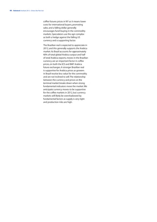 40 | Rabobank Outlook 2012—Down, But Not Out




                                           coffee futures prices in NY as it means lower
                                           costs for international buyers, promoting
                                           sales, and a falling dollar generally
                                           encourages fund-buying in the commodity
                                           markets. Speculators use the agri complex
                                           as both a hedge against the falling US
                                           currency and a supporting factor.

                                           The Brazilian real is expected to appreciate in
                                           2012, and this generally supports the Arabica
                                           market. As Brazil accounts for approximately
                                           40% of total global Arabica output and half
                                           of total Arabica exports, moves in the Brazilian
                                           currency are an important factor in coffee
                                           prices, on both the ICE and BMF Arabica
                                           future exchanges. A stronger Brazilian real
                                           is supportive for Arabica prices as growers
                                           in Brazil receive less value for the commodity
                                           and are not inclined to sell. The relationship
                                           between the currency and prices on the
                                           terminal market breaks down when strong
                                           fundamental indicators move the market. We
                                           anticipate currency moves to be supportive
                                           for the coffee markets in 2012, but currency
                                           markets will likely be overshadowed by
                                           fundamental factors as supply is very tight
                                           and production risks are high.
 