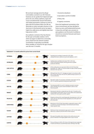 2 | Rabobank Outlook 2012—Down, But Not Out




                                              We see lower average prices for all agri                   1. Economic slowdown
                                              commodities covered in our 2012 forecast.
                                                                                                         2. Speculators and the US dollar
                                              However, we see upside, from depressed spot
                                              prices, for corn, wheat, soybeans, sugar and               3. Policy risks
                                              cocoa as fundamentals reassert themselves
                                                                                                         4. Capacity constraints
                                              and market participants continue to come to
                                              grips with the European debt crisis. We see            Given the heightened uncertainty in the
                                              downside to cotton and palm oil prices in the          macro environment, we have decided to
                                              short term. In the livestock sector we expect          frame our price and fundamental forecasts
                                              higher live cattle prices and slightly lower lean      in base, low and high-case scenarios to
                                              hogs prices in 2012.                                   give guidance over the level of confidence
                                                                                                     around our economic forecasts and macro
                                              Our outlook is centred on four key themes
                                                                                                     level assumptions.
                                              for the agri commodity markets in 2012
                                              which we expect to determine commodity
                                              prices. Aside from the inherent weather
                                              uncertainties in agriculture, we identify
                                              these variables as critical for the agri complex
                                              over the next 12 months.


  Rabobank’s 12-month outlook for prices from current levels


                                                                                          Soymeal prices are likely to rebound in 2012 after
  SOYMEAL                                                                                 underperformance relative to soy oil and soybeans in 2011.


                                                                                          Soybean prices are likely to be lower YOY in 2012, but
  SOYBEANS                                                                                remain historically elevated, rationing demand, as global
                                                                                          production declines.


                                                                                          US live cattle prices are expected to fall in Q1 2012 from their
  LIVE CATTLE                                                                             November 2011 highs as a record number of cattle on feed outstrips
                                                                                          demand in the near term.


                                                                                          Although lower than 2011 averages, we expect corn prices to rally
  CORN                                                                                    from current spot prices into Q2 2012 before easing in Q4 2012 on
                                                                                          record production.


                                                                                          Abundant supply of cocoa beans and better expectations for the
  COCOA                                                                                   2011/12 crop are expected to lead prices lower in 2012.


                                                                                          The demand profile for soy oil is relatively recession-resistant,
  SOY OIL                                                                                 which will likely see prices remain elevated in order to slow
                                                                                          demand growth.


                                                                                          Neutral price direction is expected over the next 12 months as the
  WHEAT                                                                                   second largest world wheat crop on record softens the fundamental
                                                                                          outlook, but coarse grains provide support.


                                                                                          Despite our forecast for record large palm oil production in 2012, we
  PALM OIL                                                                                expect the low stock levels of total vegetable oils to limit palm oil’s
                                                                                          price downside.


                                                                                          Momentum in the US lean hog market is expected to wane in 2012
  LEAN HOGS                                                                               as producers increase farrowing to meet demand and Chinese
                                                                                          import growth slows.


                                                                                          We forecast lower international sugar prices in 2012 as the market
  SUGAR                                                                                   shifts into a surplus for the first time in three seasons.



                                                                                          We expect the global cotton industry to be under pressure and
  COTTON                                                                                  prices to fall due to the largest global cotton crop on record.



                                                                                          Prices are forecast to fall in 2012 due to the large harvests expected
  COFFEE                                                                                  in Brazil and Vietnam, but diminished stocks will keep risks high.
 