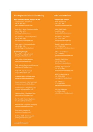 Food & Agribusiness Research and Advisory   Global Financial Markets

Agri Commodity Markets Research (ACMR)      Corporate sales contacts
 Luke Chandler—Global Head                   ASIA—Brandon Ma
 +44 20 7664 9514                            +852 2103 2688
 luke.chandler@rabobank.com                  brandon.ma@rabobank.com

 Keith Flury—Senior Commodity Analyst        ASIA—David Teakle
 +44 20 7664 9676                            +852 2103 2686
 keith.flury@rabobank.com                    david.teakle@rabobank.com

 Erin FitzPatrick—Commodity Analyst          AUSTRALIA—Terry Allom
 +44 20 7664 9540                            +61 2 8115 3103
 erin.fitzpatrick@rabobank.com               terry.allom@rabobank.com

 Nick Higgins—Commodity Analyst              BRAZIL—Sergio Nakashima
 +44 20 7664 9543                            +55 11 5503 7150
 nicholas.higgins@rabobank.com               sergio.nakashima@rabobank.com

Contributing Analysts                        CHILE—Gaston Iroume
 Tracey Allen—Sydney, Australia              +56 2 4498536
 tracey.allen@rabobank.com                   gaston.iroume@rabobank.com

 Dean Smith—Sydney, Australia                EUROPE—David Kane
 dean.smith@rabobank.com                     +44 20 7664 9744
                                             david.kane@rabobank.com
 Paula Savanti—Buenos Aires, Argentina
 paula.savanti@rabobank.com                  EUROPE—Arjan Veerhoek
                                             +31 30 216 9040
 Andy Duff—São Paulo, Brazil                 arjan.veerhoek@rabobank.com
 andy.duff@rabobank.com
                                             MEXICO—Marco Garcia
 Guilherme Melo—São Paulo, Brazil            +52 55 52610029
 guilherme.melo@rabobank.com                 marco.garcia@rabobank.com

 Renato Rasmussen—São Paulo, Brazil          US—Jeff Gibson
 renato.rasmussen@rabobank.com               +1 212 808 6877
                                             jeff.gibson@rabobank.com
 Jean-Yves Chow—Hong Kong, China
 Jeanyves.chow@rabobank.com                  US—Neil Williamson
                                             +1 212 808 6966
 Daron Hoffman — Shanghai, China             neil.williamson@rabobank.com
 daron.hoffman@rabobank.com

 Ken Shwedel—Mexico City, Mexico
 ken.shwedel@rabobank.com

 Pawan Kumar—Singapore, Singapore
 pawan.kumar@rabobank.com

 Scott Colvin—London, UK
 scott.colvin@rabobank.com

 Sterling Liddell—Saint Louis, USA
 sterling.liddell@raboag.com


www.rabotransact.com
 
