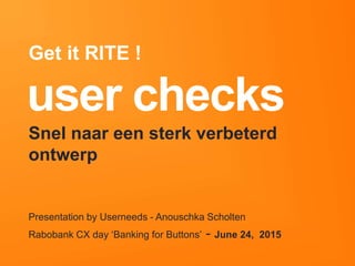 userneeds! @anous
user checks!
Presentation by Userneeds - Anouschka Scholten 
Rabobank CX day ‘Banking for Buttons’ - June 24, 2015
Get it RITE !
Snel naar een sterk verbeterd ontwerp
 
