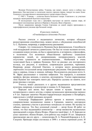 20
Великая Отечественная война. Уланова, как может, вносит лепту в победу над
фашизмом. Она выступает в госпиталях многих городов страны, танцует на сцене Алма-
Атинского государственного академического театра оперы и балета.
С 1943 г. Уланова — солистка балета Большого театра. Спектакли с ее участием
называли «жемчужиной балетного искусства».
В последующие годы она с триумфом выступает во многих странах мира, ей
аплодируют восхищенные зрители в Париже и Лондоне, Вене и Берлине…
После завершения карьеры Галина Сергеевна до самой смерти преподавала в
хореографическом училище при Большой театре.
К рассказу учителя
«О выдающихся личностях России»
Рассказ учителя о выдающихся личностях, которые обладали
разносторонними способностями, можно начать с обсуждения способностей
А. С. Пушкина, например, к графическому рисованию.
Говорят, что гениальность Пушкина была феноменальна. Способности
этой незаурядной личности удивительны. Он был не только великим поэтом,
создавшим новую поэзию, он был и драматургом, и историком, и философом,
и политиком. Его волновали общественные проблемы: социальное
неравенство людей, их дискриминация, несправедливость властей,
отсутствие гуманности во взаимоотношениях… Необычной и очень
талантливой была и графика Пушкина. Поэт не рисовал для постороннего
взгляда, его рисунки, в основном, сопровождали рукописи, черновики.
Например, роман «Евгений Онегин», в котором много размышлений,
лирических отступлений автор сопровождает рисунками. Они разнообразны:
лица и деревья, птицы и лошади, пейзажи. Исследователь рисунков поэта А.
М. Эфрос рассказывает о тематике набросков. Это портреты, в основном
профили, фигуры женщин, и конечно, автопортреты. Удачно нарисованные
лица Пушкин мог повторять много раз. Портреты сделаны по памяти, поэт
редко рисовал с натуры.
Учитель может рассказать и о других выдающихся представителях
культуры, например, о композиторе и химике А. П. Бородине.
Бородин всю жизнь был предан химии и музыке. Химией он
интересовался с самого детства, а первое музыкальное произведение написал
в 9 лет. Бородин закончил Медико-хирургическую академию в Петербурге,
параллельно с учебой занимаясь музыкой.
Александр Порфирьевич работал врачом в военном госпитале,
совершенствовал медицинские знания в Германии, защитил докторскую
степень, принимал участие в различных конгрессах по химии. Но музыку не
забывал никогда. Это был успешный ученый — автор более 40 работ по
химии, это был выдающийся композитор — автор множества музыкальных
произведений и оперы «Князь Игорь». Известен такой факт: А. П. Бородин не
успел закончить «Князя Игоря», хотя работал над оперой 18 лет. Завершили
произведение два его друга — композиторы Н. А. Римский-Корсаков и А. К.
Глазунов. Премьера оперы состоялась в 1890 г. и имела огромный успех. И
 