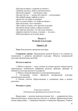 33
«Как вор ни ворует, а тюрьмы не минует».
«Любишь кататься, люби и саночки возить».
«Почитай старших — сам будешь стар».
«Без рук, без ног — калека, без совести — полчеловека».
«На добрый привет добрый и ответ».
«Делая зло, на добро не надейся».
«Кто за худом пойдет, тот добра не найдет».
«Как постелешь, так и поспишь».
«Чего себе не хочешь, того другому не желай».
«Не красна жизнь днями, а красна делами».
«Кто другому яму роет, тот сам в нее попадет».
«Дерево узнается по плоду, а человек — по делу».
«Молодец красив, да на душу крив».
Раздел I
Религия и культура
Уроки 3—22
Тема. Роль религии в развитии культуры.
Содержание уроков. Традиционные религии России и их влияние на
становление и развитие российской культуры. Объекты материальной
культуры традиционных религий.
Методы и приемы
1. Работа в группах — класс делится на четыре группы, каждая группа
характеризует особенности выбранной религии, приводит примеры ее
влияния на культуру русского государства.
2. Работа с видеоматериалами и иллюстративным рядом.
3. Составление схемы «Ценности материальной культуры
традиционных религий».
4. Рассказ учителя «Представления о сотворении мира в разных
религиях».
Материал к уроку
К рассказу учителя
«Особенности традиционных религий России»
Православие — религия монотеистическая. Бог — совершенство Духа
(абсолютный разум, всемогущество, благость и любовь). Вероисповедальная
основа православия — Священное Писание и Священное Предание. Главные
 