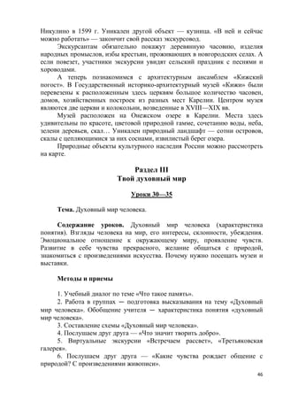 46
Никулино в 1599 г. Уникален другой объект — кузница. «В ней и сейчас
можно работать» — закончит свой рассказ экскурсовод.
Экскурсантам обязательно покажут деревянную часовню, изделия
народных промыслов, избы крестьян, проживающих в новгородских селах. А
если повезет, участники экскурсии увидят сельский праздник с песнями и
хороводами.
А теперь познакомимся с архитектурным ансамблем «Кижский
погост». В Государственный историко-архитектурный музей «Кижи» были
перевезены к расположенным здесь церквям большое количество часовен,
домов, хозяйственных построек из разных мест Карелии. Центром музея
являются две церкви и колокольни, возведенные в XVIII—XIX вв.
Музей расположен на Онежском озере в Карелии. Места здесь
удивительны по красоте, цветовой природной гамме, сочетанию воды, неба,
зелени деревьев, скал… Уникален природный ландшафт — сотни островов,
скалы с цепляющимися за них соснами, извилистый берег озера.
Природные объекты культурного наследия России можно рассмотреть
на карте.
Раздел III
Твой духовный мир
Уроки 30—35
Тема. Духовный мир человека.
Содержание уроков. Духовный мир человека (характеристика
понятия). Взгляды человека на мир, его интересы, склонности, убеждения.
Эмоциональное отношение к окружающему миру, проявление чувств.
Развитие в себе чувства прекрасного, желание общаться с природой,
знакомиться с произведениями искусства. Почему нужно посещать музеи и
выставки.
Методы и приемы
1. Учебный диалог по теме «Что такое память».
2. Работа в группах — подготовка высказывания на тему «Духовный
мир человека». Обобщение учителя — характеристика понятия «духовный
мир человека».
3. Составление схемы «Духовный мир человека».
4. Послушаем друг друга — «Что значит творить добро».
5. Виртуальные экскурсии «Встречаем рассвет», «Третьяковская
галерея».
6. Послушаем друг друга — «Какие чувства рождает общение с
природой? С произведениями живописи».
 