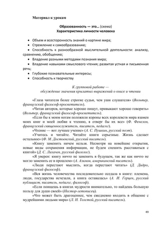 49
Материал к урокам
Образованность — это… (схема)
Характеристика личности человека
• Объем и всесторонность знаний о картине мира;
• Стремление к самообразованию;
• Способность к разнообразной мыслительной деятельности: анализу,
сравнению, обобщению;
• Владение разными методами познания мира;
• Владение навыками смыслового чтения; развитая устная и письменная
речь;
• Глубокие познавательные интересы;
• Способность к творчеству
К групповой работе —
обсуждение значения крылатых выражений о книге и чтении
«Глаза читателя более строгие судьи, чем уши слушателя» (Вольтер,
французский философ-просветитель).
«Читая авторов, которые хорошо пишут, привыкают хорошо говорить»
(Вольтер, французский философ-просветитель).
«Если бы к моим ногам положили короны всех королевств мира взамен
моих книг и моей любви к чтению, я отверг бы их все» (Ф. Фенелон,
французский священнослужитель, писатель, педагог).
«Чтение — вот лучшее учение» (А. С. Пушкин, русский поэт).
«Учитесь и читайте. Читайте книги серьезные. Жизнь сделает
остальное» (Ф. М. Достоевский, русский писатель).
«Книгу заменить ничем нельзя. Несмотря на новейшие открытия,
новые виды сохранения информации, не будем спешить расставаться с
книгой» (Д. С. Лихачев, русский филолог).
«Я уверен: книгу ничто не заменить в будущем, так же как ничто не
могло заменить ее в прошлом» (А. Азимов, американский писатель).
«Люди перестают мыслить, когда перестают читать» (Д. Дидро,
французский философ).
«Вся жизнь человечества последовательно оседала в книге: племена,
люди, государства исчезали, а книга оставалась» (А. И. Герцен, русский
публицист, писатель, педагог, философ).
«Если поищешь в книгах мудрости внимательно, то найдешь большую
пользу для души своей» (Нестор-летописец).
«Что может быть драгоценнее, чем ежедневно входить в общение с
мудрейшими людьми мира» (Л. Н. Толстой, русский писатель).
 