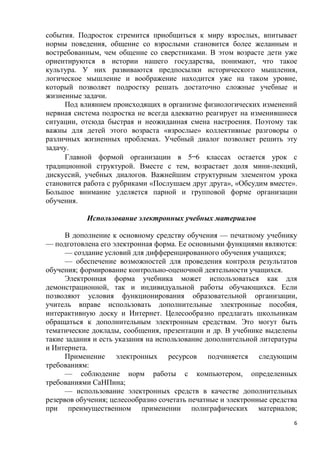 6
события. Подросток стремится приобщиться к миру взрослых, впитывает
нормы поведения, общение со взрослыми становится более желанным и
востребованным, чем общение со сверстниками. В этом возрасте дети уже
ориентируются в истории нашего государства, понимают, что такое
культура. У них развиваются предпосылки исторического мышления,
логическое мышление и воображение находится уже на таком уровне,
который позволяет подростку решать достаточно сложные учебные и
жизненные задачи.
Под влиянием происходящих в организме физиологических изменений
нервная система подростка не всегда адекватно реагирует на изменившиеся
ситуации, отсюда быстрая и неожиданная смена настроения. Поэтому так
важны для детей этого возраста «взрослые» коллективные разговоры о
различных жизненных проблемах. Учебный диалог позволяет решить эту
задачу.
Главной формой организации в 5—6 классах остается урок с
традиционной структурой. Вместе с тем, возрастает доля мини-лекций,
дискуссий, учебных диалогов. Важнейшим структурным элементом урока
становится работа с рубриками «Послушаем друг друга», «Обсудим вместе».
Большое внимание уделяется парной и групповой форме организации
обучения.
Использование электронных учебных материалов
В дополнение к основному средству обучения — печатному учебнику
— подготовлена его электронная форма. Ее основными функциями являются:
— создание условий для дифференцированного обучения учащихся;
— обеспечение возможностей для проведения контроля результатов
обучения; формирование контрольно-оценочной деятельности учащихся.
Электронная форма учебника может использоваться как для
демонстрационной, так и индивидуальной работы обучающихся. Если
позволяют условия функционирования образовательной организации,
учитель вправе использовать дополнительные электронные пособия,
интерактивную доску и Интернет. Целесообразно предлагать школьникам
обращаться к дополнительным электронным средствам. Это могут быть
тематические доклады, сообщения, презентации и др. В учебнике выделены
такие задания и есть указания на использование дополнительной литературы
и Интернета.
Применение электронных ресурсов подчиняется следующим
требованиям:
— соблюдение норм работы с компьютером, определенных
требованиями СаНПина;
— использование электронных средств в качестве дополнительных
резервов обучения; целесообразно сочетать печатные и электронные средства
при преимущественном применении полиграфических материалов;
 