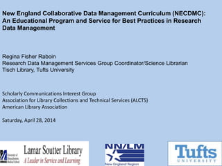 New England Collaborative Data Management Curriculum (NECDMC):
An Educational Program and Service for Best Practices in Research
Data Management
Regina Fisher Raboin
Research Data Management Services Group Coordinator/Science Librarian
Tisch Library, Tufts University
Scholarly Communications Interest Group
Association for Library Collections and Technical Services (ALCTS)
American Library Association
Saturday, April 28, 2014
 