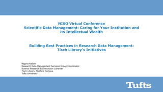 NISO Virtual Conference
Scientific Data Management: Caring for Your Institution and
its Intellectual Wealth
Building Best Practices in Research Data Management:
Tisch Library’s Initiatives
Regina Raboin
Research Data Management Services Group Coordinator
Science Research & Instruction Librarian
Tisch Library, Medford Campus
Tufts University
 
