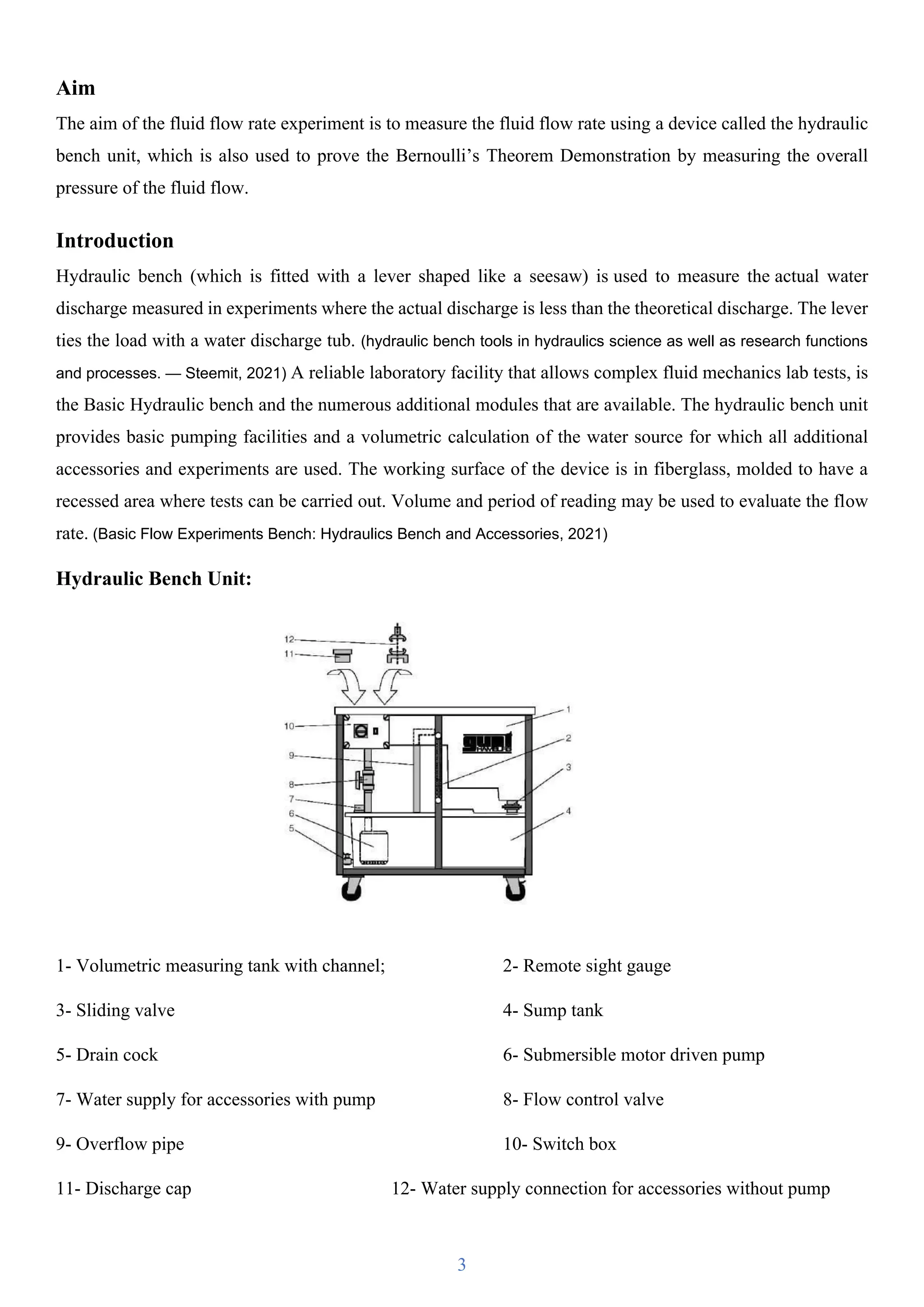3
Aim
The aim of the fluid flow rate experiment is to measure the fluid flow rate using a device called the hydraulic
bench unit, which is also used to prove the Bernoulli’s Theorem Demonstration by measuring the overall
pressure of the fluid flow.
Introduction
Hydraulic bench (which is fitted with a lever shaped like a seesaw) is used to measure the actual water
discharge measured in experiments where the actual discharge is less than the theoretical discharge. The lever
ties the load with a water discharge tub. (hydraulic bench tools in hydraulics science as well as research functions
and processes. — Steemit, 2021) A reliable laboratory facility that allows complex fluid mechanics lab tests, is
the Basic Hydraulic bench and the numerous additional modules that are available. The hydraulic bench unit
provides basic pumping facilities and a volumetric calculation of the water source for which all additional
accessories and experiments are used. The working surface of the device is in fiberglass, molded to have a
recessed area where tests can be carried out. Volume and period of reading may be used to evaluate the flow
rate. (Basic Flow Experiments Bench: Hydraulics Bench and Accessories, 2021)
Hydraulic Bench Unit:
1- Volumetric measuring tank with channel; 2- Remote sight gauge
3- Sliding valve 4- Sump tank
5- Drain cock 6- Submersible motor driven pump
7- Water supply for accessories with pump 8- Flow control valve
9- Overflow pipe 10- Switch box
11- Discharge cap 12- Water supply connection for accessories without pump
 