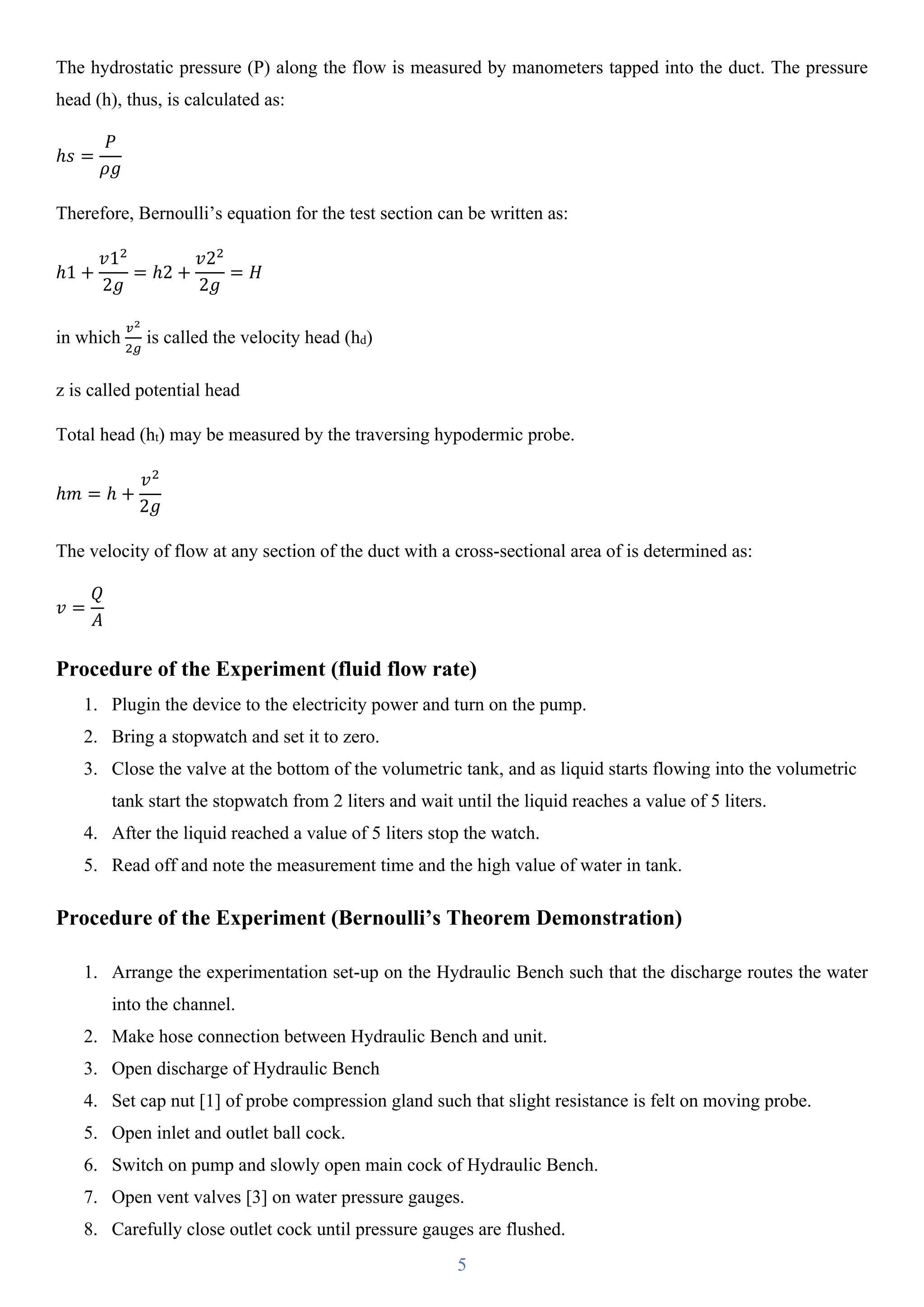 5
The hydrostatic pressure (P) along the flow is measured by manometers tapped into the duct. The pressure
head (h), thus, is calculated as:
ℎ𝑠 =
𝑃
𝜌𝑔
Therefore, Bernoulli’s equation for the test section can be written as:
ℎ1 +
𝑣12
2𝑔
= ℎ2 +
𝑣22
2𝑔
= 𝐻
in which
𝑣2
2𝑔
is called the velocity head (hd)
z is called potential head
Total head (ht) may be measured by the traversing hypodermic probe.
ℎ𝑚 = ℎ +
𝑣2
2𝑔
The velocity of flow at any section of the duct with a cross-sectional area of is determined as:
𝑣 =
𝑄
𝐴
Procedure of the Experiment (fluid flow rate)
1. Plugin the device to the electricity power and turn on the pump.
2. Bring a stopwatch and set it to zero.
3. Close the valve at the bottom of the volumetric tank, and as liquid starts flowing into the volumetric
tank start the stopwatch from 2 liters and wait until the liquid reaches a value of 5 liters.
4. After the liquid reached a value of 5 liters stop the watch.
5. Read off and note the measurement time and the high value of water in tank.
Procedure of the Experiment (Bernoulli’s Theorem Demonstration)
1. Arrange the experimentation set-up on the Hydraulic Bench such that the discharge routes the water
into the channel.
2. Make hose connection between Hydraulic Bench and unit.
3. Open discharge of Hydraulic Bench
4. Set cap nut [1] of probe compression gland such that slight resistance is felt on moving probe.
5. Open inlet and outlet ball cock.
6. Switch on pump and slowly open main cock of Hydraulic Bench.
7. Open vent valves [3] on water pressure gauges.
8. Carefully close outlet cock until pressure gauges are flushed.
 
