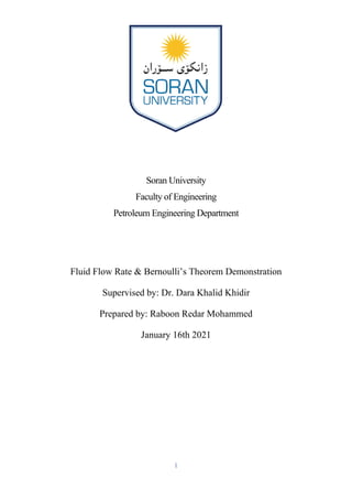 1
Soran University
Faculty of Engineering
Petroleum Engineering Department
Fluid Flow Rate & Bernoulli’s Theorem Demonstration
Supervised by: Dr. Dara Khalid Khidir
Prepared by: Raboon Redar Mohammed
January 16th 2021
 