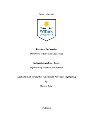 Soran University
Faculty of Engineering
Department of Petroleum Engineering
Engineering Analysis I Report
Supervised by: Mahfouz Rostamzadeh
Applications of Differential Equations in Petroleum Engineering
by:
Raboon Redar
Fall 2020
 