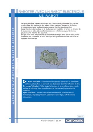 RABOTER AVEC UN RABOT ELECTRIQUE
- Fiche Conseil n° 20.04 -
page 2/6
CONSEILCastorama
LE RABOT
ConstruireAménagerDécorerJardiner
Le rabot électrique convient aussi bien aux travaux de dégrossissage du bois tels
que le riflage des poutres ou des solives qu'aux travaux d'ajustage et de finition :
dressage des chants, feuillurage des angles ou chanfreinage des arêtes.
Les profondeurs de rabotage et de feuillurage sont réglables et varient en fonction de
la puissance du rabot. L'évacuation des copeaux est adaptable pour droitier ou
gaucher sur la majorité des appareils.
Equipé d'une prise d'aspiration et d'une semelle d'attaque avec rainure en V pour la
réalisation des chanfreins, le rabot électrique est également utilisable sur socle de
rabotage en poste fixe.
Avant utilisation : Fixer fermement la pièce à raboter sur un plan stable.
Vérifier que la surface ne comporte pas d'obstacle. Contrôler la fixation de fers.
En cours d'utilisation : Veiller au parfait contact de la semelle du rabot avec la
surface de rabotage. Il est conseillé de porter des gants et des lunettes de
protection.
Après utilisation : Poser le rabot après immobilisation totale des fers ou
fermeture du clapet de protection. Débrancher le rabot pour effectuer toute
intervention.
 