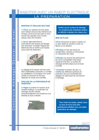 RABOTER AVEC UN RABOT ELECTRIQUE
- Fiche Conseil n° 20.04 -
page 4/6
CONSEILCastorama
LA PREPARATION
ConstruireAménagerDécorerJardiner
MONTAGE ET REGLAGE DES FERS
1- Placer (ou replacer) les fers après
avoir nettoyé chacune des mâchoires de
serrage. Les fers tournent dans le sens
inverse des aiguilles d'une montre
(biseau situé vers l'arrière).
2- Serrer alternativement et
uniformément les boulons de blocage
des mâchoires. Contrôler l'alignement
latéral des fers et vérifier qu'il n'existe
aucun point de frottement.
Le réglage de la hauteur des fers acier
HSS (réaffutables) nécessite un contrôle
du parallélisme. A l'exception d'un profil
ondulé, le tranchant ne doit pas
dépasser le niveau de la semelle.
REGLAGE DE LA PROFONDEUR DE
RABOTAGE
3- Régler la position en hauteur de la
semelle d'attaque. La profondeur de
rabotage doit être réduite
proportionnellement à la dureté (ou à la
densité) du bois à raboter.
MISE EN PLACE
4-Fixer fermement la pièce à raboter sur
un plan stable de manière à éviter sa
flexion ou sa vibration.
5-Protéger le bois des traces de
serrage (étau, presses ou serre-joints)
en interposant des cales.
6-Décaper (ou poncer) les peintures et
les vernis susceptibles d'encrasser
rapidement les fers. La surface de
rabotage doit être dépourvue de toute
humidité.
7-Contrôler la fixation des fers, la
mobilité des différents systèmes de
protection ainsi que l'ensemble des
réglages du rabot avant de commencer
le rabotage.
Vérifier que la surface de rabotage
ne comporte pas d'obstacle saillant
ou difficile à déceler (vis, clous, etc.).
Pour éviter les éclats, raboter dans
le sens du fil du bois (fers
parfaitement affûtés) avec une faible
profondeur de rabotage.
 
