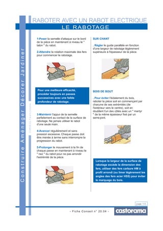 RABOTER AVEC UN RABOT ELECTRIQUE
- Fiche Conseil n° 20.04 -
page 5/6
LE RABOTAGE
ConstruireAménagerDécorerJardiner
CONSEILCastorama
1-Poser la semelle d'attaque sur le bord
de la pièce en maintenant à niveau le "
talon " du rabot.
2-Attendre la rotation maximale des fers
pour commencer le rabotage.
3-Maintenir l'appui de la semelle
parfaitement au contact de la surface de
rabotage. Ne jamais utiliser le rabot
d'une seule main.
4-Avancer régulièrement et sans
pression excessive. Chaque passe doit
être menée à terme sans interrompre la
progression du rabot.
5-Prolonger le mouvement à la fin de
chaque passe en maintenant à niveau le
" nez " du rabot pour ne pas arrondir
l'extrémité de la pièce.
SUR CHANT
. Régler le guide parallèle en fonction
d'une largeur de rabotage légèrement
supérieure à l'épaisseur de la pièce.
BOIS DE BOUT
. Pour éviter l'éclatement du bois,
raboter la pièce soit en commençant par
chacune de ses extrémités (de
l'extérieur vers le centre), soit en
doublant l'un des côtés avec un " martyr
" de la même épaisseur fixé par un
serre-joint.
Pour une meilleure efficacité,
procéder toujours en passes
successives avec une faible
profondeur de rabotage.
Lorsque la largeur de la surface de
rabotage excède la dimension des
fers, utiliser des fers carbure HM à
profil arrondi (ou limer légèrement les
angles des fers acier HSS) pour éviter
le marquage du bois.
 