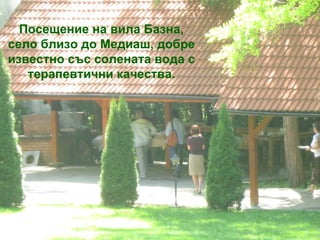 Посещение на вила Базна,
село близо до Медиаш, добре
известно със солената вода с
   терапевтични качества.
 